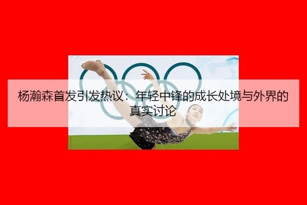 杨瀚森首发引发热议：年轻中锋的成长处境与外界的真实讨论